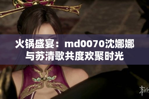火鍋盛宴：md0070沈娜娜與蘇清歌共度歡聚時(shí)光
