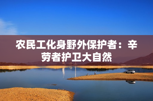 農(nóng)民工化身野外保護(hù)者：辛勞者護(hù)衛(wèi)大自然