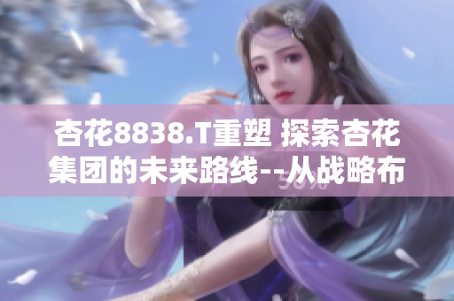 杏花8838.T重塑 探索杏花集團的未來路線--從戰(zhàn)略布局到業(yè)務創(chuàng)新