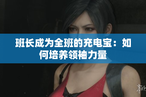 班長(zhǎng)成為全班的充電寶：如何培養(yǎng)領(lǐng)袖力量
