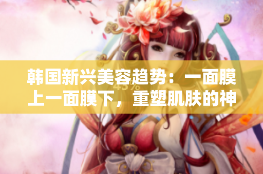 韓國新興美容趨勢(shì)：一面膜上一面膜下，重塑肌膚的神奇方法