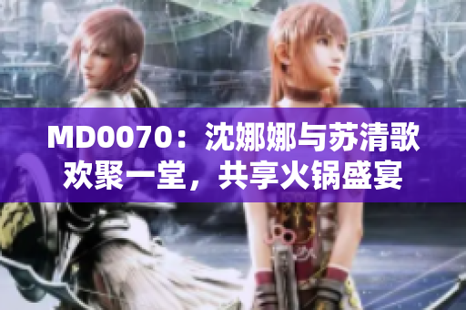 MD0070：沈娜娜與蘇清歌歡聚一堂，共享火鍋盛宴