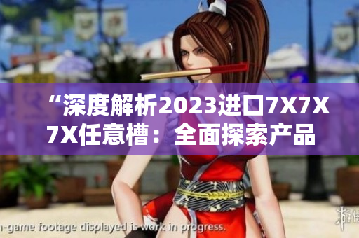 “深度解析2023進(jìn)口7X7X7X任意槽：全面探索產(chǎn)品特點與市場前景”