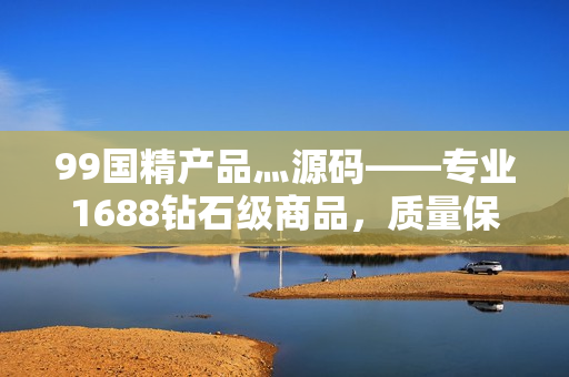 99國精產(chǎn)品灬源碼——專業(yè)1688鉆石級商品，質(zhì)量保障