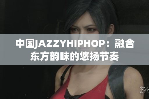 中國(guó)JAZZYHIPHOP：融合東方韻味的悠揚(yáng)節(jié)奏