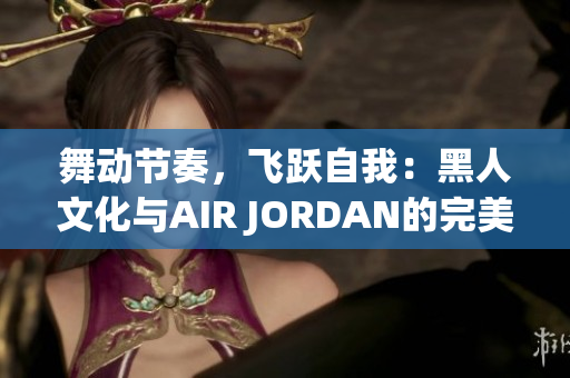 舞動(dòng)節(jié)奏，飛躍自我：黑人文化與AIR JORDAN的完美融合
