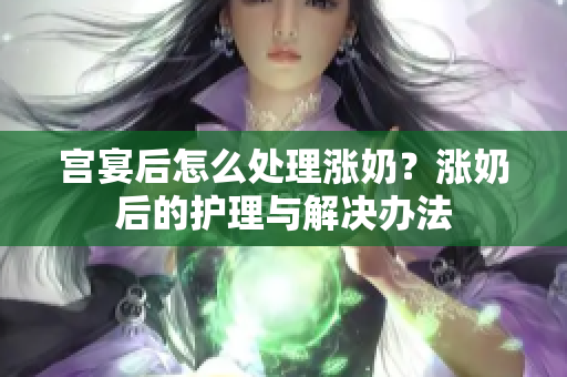 宮宴后怎么處理漲奶？漲奶后的護理與解決辦法