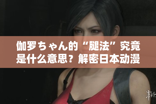 伽羅ちゃん的“腿法”究竟是什么意思？解密日本動漫中的特殊技能