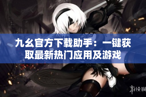 九幺官方下載助手：一鍵獲取最新熱門應(yīng)用及游戲