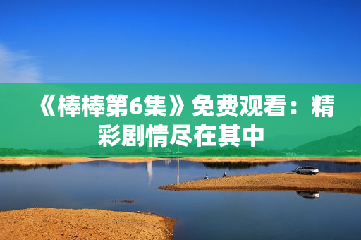 《棒棒第6集》免費(fèi)觀看：精彩劇情盡在其中