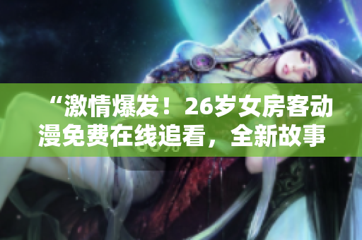 “激情爆發(fā)！26歲女房客動(dòng)漫免費(fèi)在線追看，全新故事等你發(fā)現(xiàn)！”