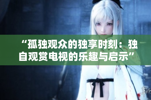 “孤獨(dú)觀眾的獨(dú)享時(shí)刻：獨(dú)自觀賞電視的樂趣與啟示”