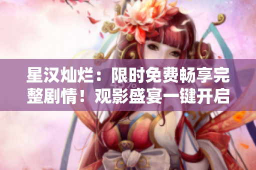 星漢燦爛：限時(shí)免費(fèi)暢享完整劇情！觀影盛宴一鍵開啟，精彩不容錯(cuò)過！