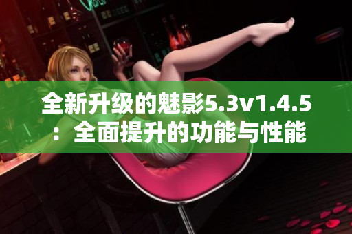 全新升級的魅影5.3v1.4.5：全面提升的功能與性能