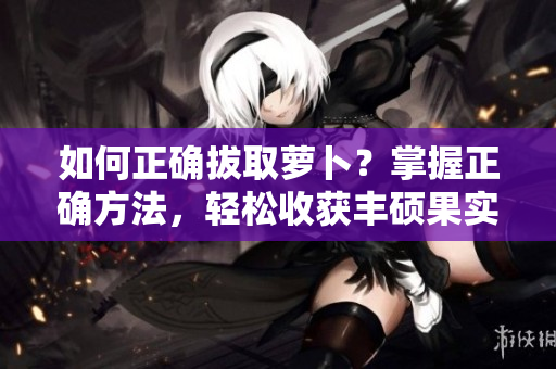 如何正確拔取蘿卜？掌握正確方法，輕松收獲豐碩果實