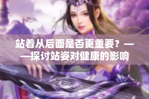站著從后面是否更重要？——探討站姿對(duì)健康的影響