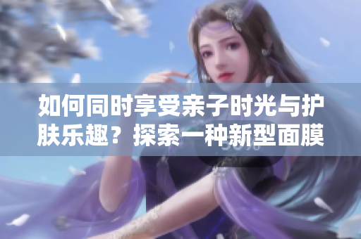 如何同時(shí)享受親子時(shí)光與護(hù)膚樂趣？探索一種新型面膜，邊親子邊美?。? title=