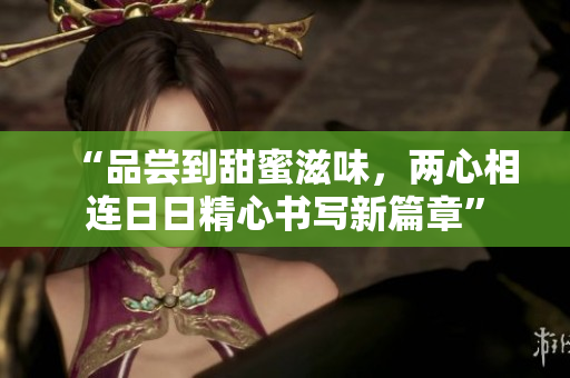 “品嘗到甜蜜滋味，兩心相連日日精心書(shū)寫(xiě)新篇章”