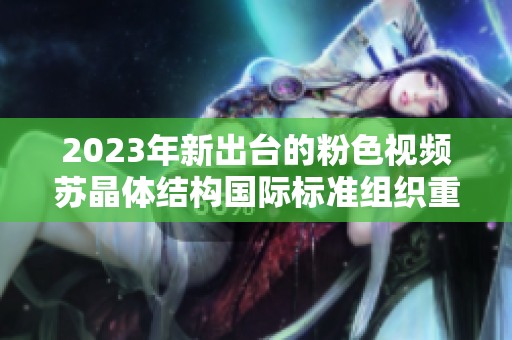 2023年新出臺(tái)的粉色視頻蘇晶體結(jié)構(gòu)國(guó)際標(biāo)準(zhǔn)組織重新調(diào)整