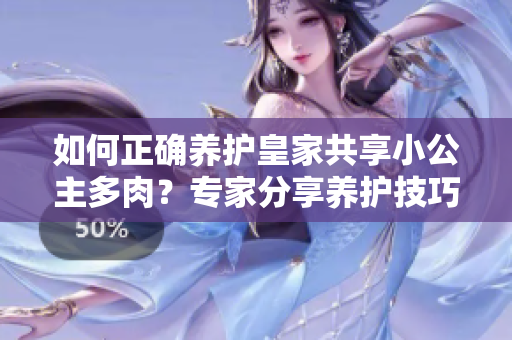如何正確養(yǎng)護(hù)皇家共享小公主多肉？專家分享養(yǎng)護(hù)技巧與經(jīng)驗(yàn)