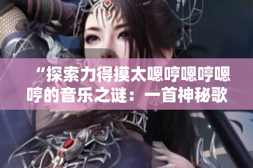 “探索力得摸太嗯哼嗯哼嗯哼的音樂之謎：一首神秘歌曲背后的故事揭秘”