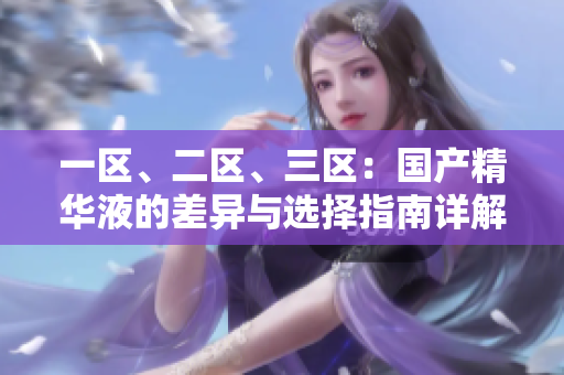 一區(qū)、二區(qū)、三區(qū)：國產(chǎn)精華液的差異與選擇指南詳解