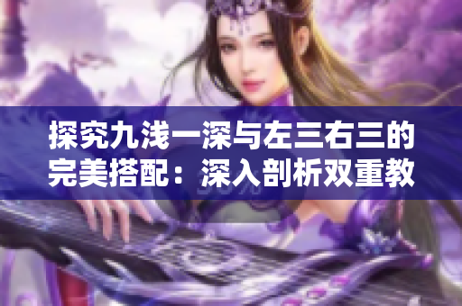 探究九淺一深與左三右三的完美搭配：深入剖析雙重教學(xué)法的奧秘