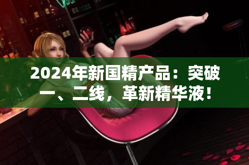2024年新國精產(chǎn)品：突破一、二線，革新精華液！
