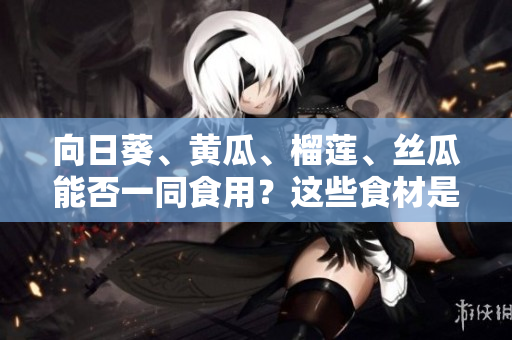 向日葵、黃瓜、榴蓮、絲瓜能否一同食用？這些食材是否搭配有益健康？