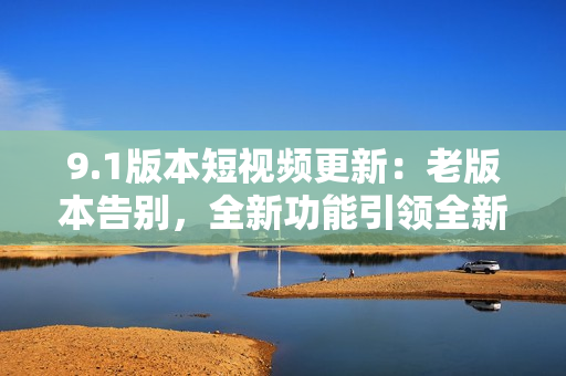 9.1版本短視頻更新：老版本告別，全新功能引領(lǐng)全新體驗