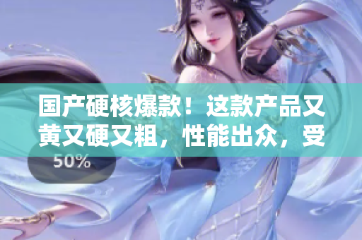 國產(chǎn)硬核爆款！這款產(chǎn)品又黃又硬又粗，性能出眾，受到市場熱捧