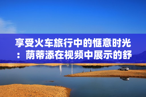 享受火車旅行中的愜意時(shí)光：蔭蒂添在視頻中展示的舒適體驗(yàn)