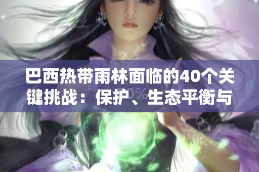 巴西熱帶雨林面臨的40個(gè)關(guān)鍵挑戰(zhàn)：保護(hù)、生態(tài)平衡與可持續(xù)發(fā)展