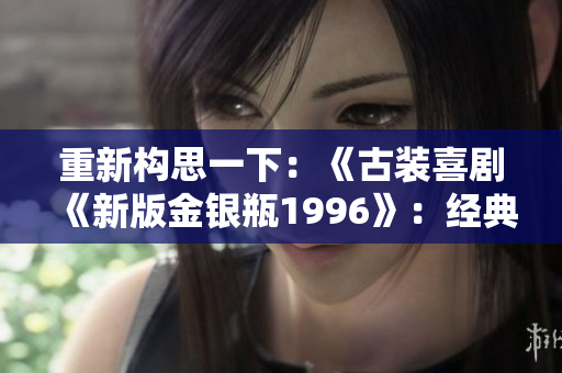 重新構(gòu)思一下：《古裝喜劇《新版金銀瓶1996》：經(jīng)典故事煥發(fā)新生》
