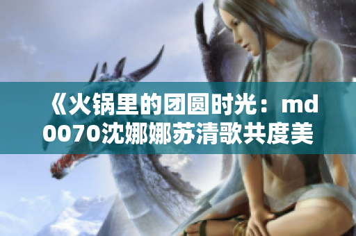 《火鍋里的團(tuán)圓時(shí)光：md0070沈娜娜蘇清歌共度美好時(shí)光》