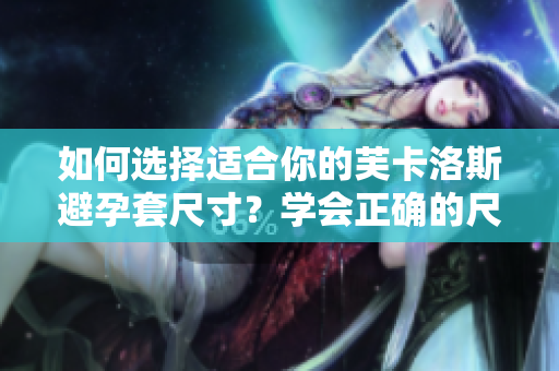 如何選擇適合你的芙卡洛斯避孕套尺寸？學(xué)會正確的尺寸選擇，提高避孕效果。
