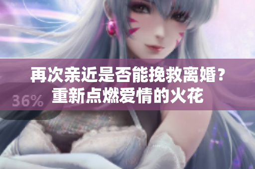 再次親近是否能挽救離婚？重新點燃愛情的火花