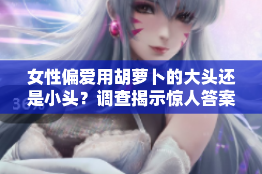 女性偏愛用胡蘿卜的大頭還是小頭？調(diào)查揭示驚人答案！