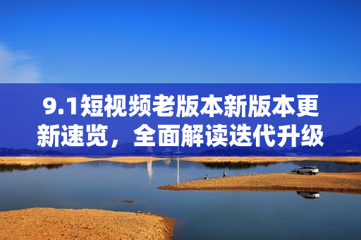 9.1短視頻老版本新版本更新速覽，全面解讀迭代升級帶來的功能優(yōu)化