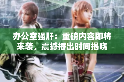 辦公室強(qiáng)肝：重磅內(nèi)容即將來襲，震撼播出時(shí)間揭曉