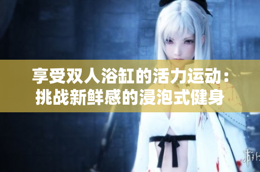 享受雙人浴缸的活力運動：挑戰(zhàn)新鮮感的浸泡式健身