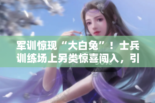 軍訓(xùn)驚現(xiàn)“大白兔”！士兵訓(xùn)練場(chǎng)上另類驚喜闖入，引發(fā)笑聲和疑問