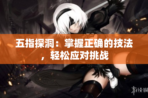 五指探洞：掌握正確的技法，輕松應(yīng)對(duì)挑戰(zhàn)