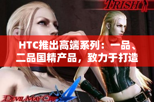 HTC推出高端系列：一品、二品國精產品，致力于打造頂級科技體驗