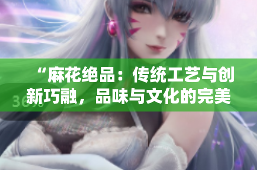 “麻花絕品：傳統(tǒng)工藝與創(chuàng)新巧融，品味與文化的完美交融”