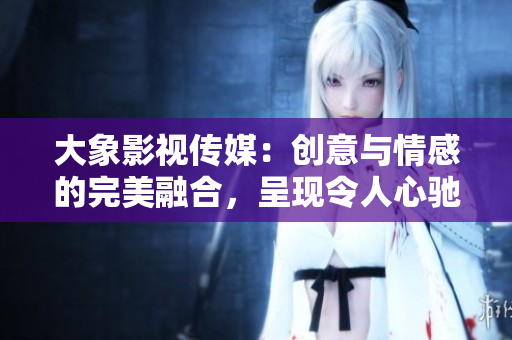 大象影視傳媒：創(chuàng)意與情感的完美融合，呈現(xiàn)令人心馳神往的視聽盛宴