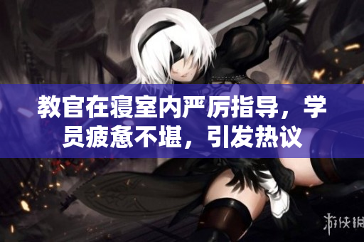 教官在寢室內嚴厲指導，學員疲憊不堪，引發(fā)熱議