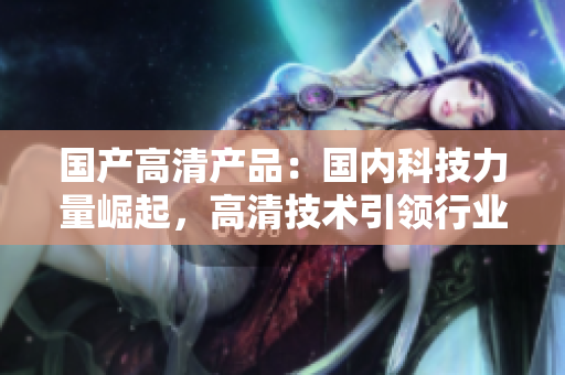 國產高清產品：國內科技力量崛起，高清技術引領行業(yè)風向