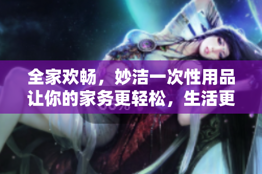 全家歡暢，妙潔一次性用品讓你的家務更輕松，生活更愜意