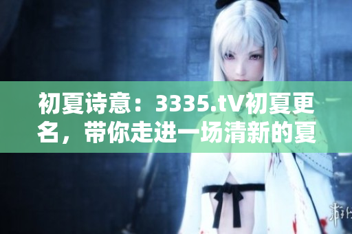 初夏詩意：3335.t∨初夏更名，帶你走進一場清新的夏日故事